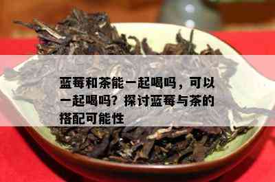 蓝莓和茶能一起喝吗，可以一起喝吗？探讨蓝莓与茶的搭配可能性