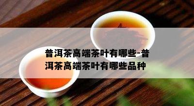 普洱茶高端茶叶有哪些-普洱茶高端茶叶有哪些品种