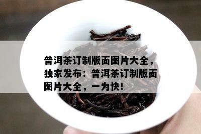 普洱茶订制版面图片大全，独家发布：普洱茶订制版面图片大全，一为快！