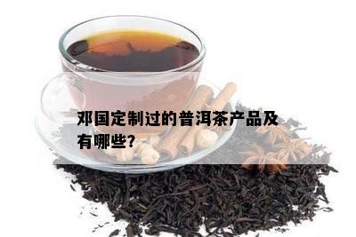 邓国定制过的普洱茶产品及有哪些？