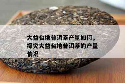 大益台地普洱茶产量如何，探究大益台地普洱茶的产量情况