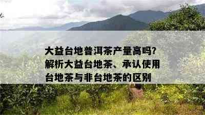 大益台地普洱茶产量高吗？解析大益台地茶、承认使用台地茶与非台地茶的区别