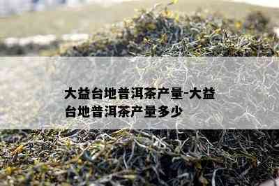 大益台地普洱茶产量-大益台地普洱茶产量多少