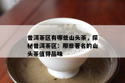 普洱茶区有哪些山头茶，探秘普洱茶区：那些著名的山头茶值得品味