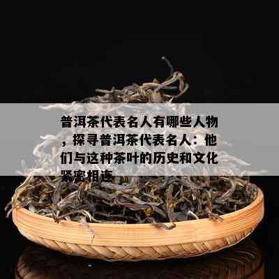 普洱茶代表名人有哪些人物，探寻普洱茶代表名人：他们与这种茶叶的历史和文化紧密相连