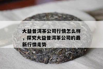 大益普洱茶公司行情怎么样，探究大益普洱茶公司的最新行情走势