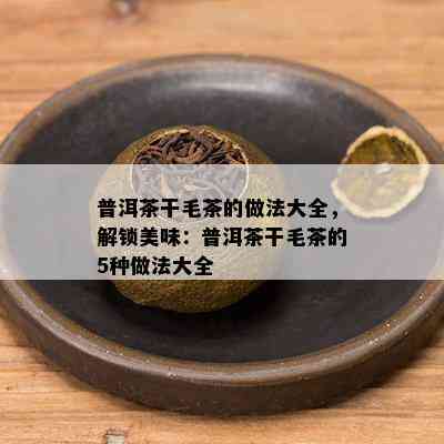 普洱茶干毛茶的做法大全，解锁美味：普洱茶干毛茶的5种做法大全