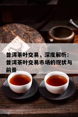 普洱茶叶交易，深度解析：普洱茶叶交易市场的现状与前景