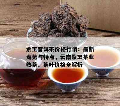 紫玉普洱茶价格行情：最新走势与特点，云南紫玉茶业熟茶、茶叶价格全解析