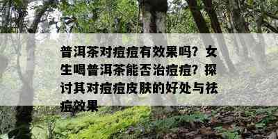 普洱茶对痘痘有效果吗？女生喝普洱茶能否治痘痘？探讨其对痘痘皮肤的好处与祛痘效果