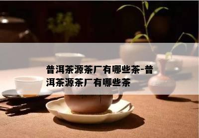 普洱茶源茶厂有哪些茶-普洱茶源茶厂有哪些茶