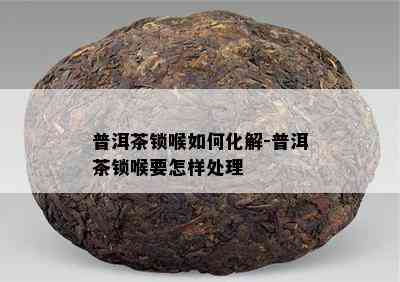 普洱茶锁喉如何化解-普洱茶锁喉要怎样处理