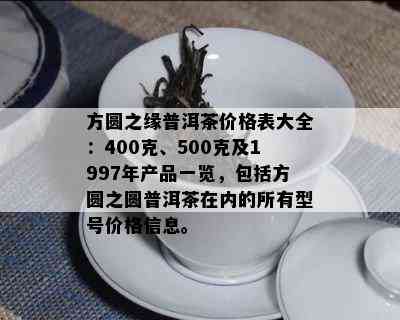 方圆之缘普洱茶价格表大全：400克、500克及1997年产品一览，包括方圆之圆普洱茶在内的所有型号价格信息。