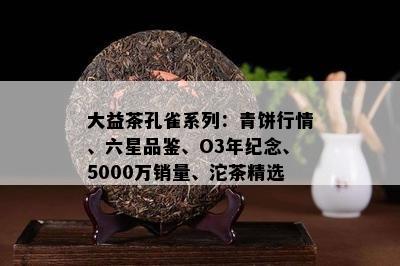 大益茶孔雀系列：青饼行情、六星品鉴、O3年纪念、5000万销量、沱茶精选