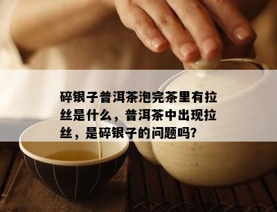 碎银子普洱茶泡完茶里有拉丝是什么，普洱茶中出现拉丝，是碎银子的问题吗？