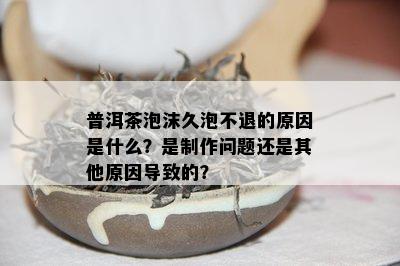 普洱茶泡沫久泡不退的原因是什么？是制作问题还是其他原因导致的？