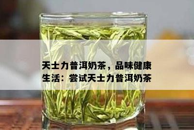 天士力普洱奶茶，品味健康生活：尝试天士力普洱奶茶