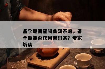 备孕期间能喝普洱茶嘛，备孕期能否饮用普洱茶？专家解读