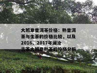 大班章普洱茶价格：熟普洱茶与生茶的价格比较，以及2016、2017年澜沧古茶大班章熟茶的价格分析