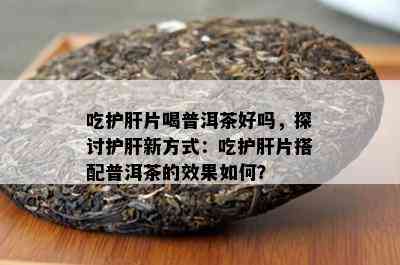 吃护肝片喝普洱茶好吗，探讨护肝新方式：吃护肝片搭配普洱茶的效果如何？