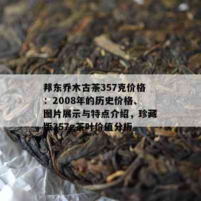 邦东乔木古茶357克价格：2008年的历史价格、图片展示与特点介绍，珍藏版357g茶叶价值分析。