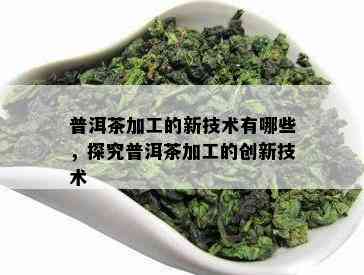 普洱茶加工的新技术有哪些，探究普洱茶加工的创新技术