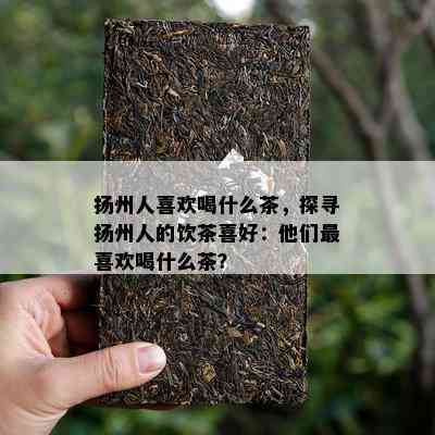 扬州人喜欢喝什么茶，探寻扬州人的饮茶喜好：他们最喜欢喝什么茶？