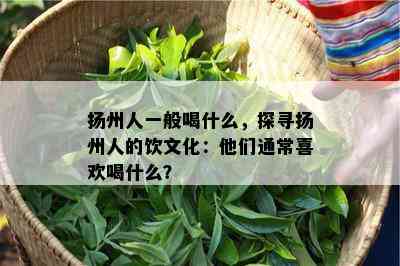 扬州人一般喝什么，探寻扬州人的饮文化：他们通常喜欢喝什么？