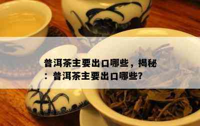 普洱茶主要出口哪些，揭秘：普洱茶主要出口哪些？