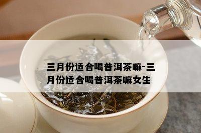 三月份适合喝普洱茶嘛-三月份适合喝普洱茶嘛女生