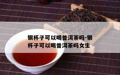 银杯子可以喝普洱茶吗-银杯子可以喝普洱茶吗女生