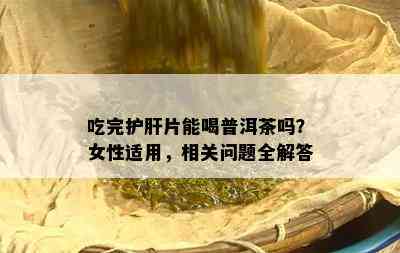 吃完护肝片能喝普洱茶吗？女性适用，相关问题全解答