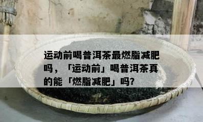 运动前喝普洱茶最燃脂减肥吗，「运动前」喝普洱茶真的能「燃脂减肥」吗？