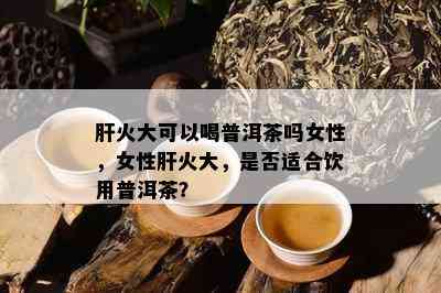 肝火大可以喝普洱茶吗女性，女性肝火大，是否适合饮用普洱茶？