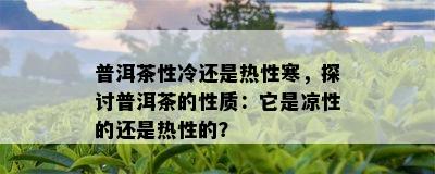 普洱茶性冷还是热性寒，探讨普洱茶的性质：它是凉性的还是热性的？