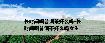 长时间喝普洱茶好么吗-长时间喝普洱茶好么吗女生