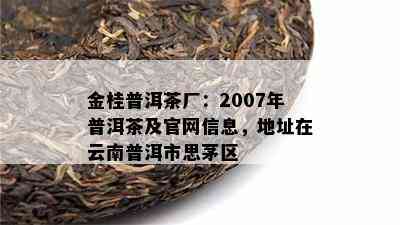 金桂普洱茶厂：2007年普洱茶及官网信息，地址在云南普洱市思茅区