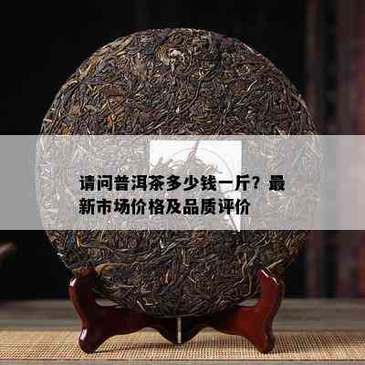 请问普洱茶多少钱一斤？最新市场价格及品质评价