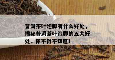 普洱茶叶泡脚有什么好处，揭秘普洱茶叶泡脚的五大好处，你不得不知道！