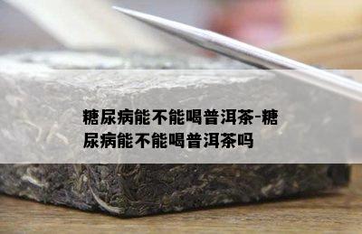 糖尿病能不能喝普洱茶-糖尿病能不能喝普洱茶吗