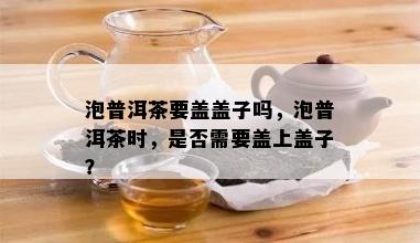 泡普洱茶要盖盖子吗，泡普洱茶时，是否需要盖上盖子？