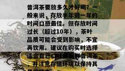 普洱茶要放多久才好喝？一般来说，存放半年到一年的时间口感更佳。但存放时间过长（超过10年），茶叶品质可能会受到影响，不宜再饮用。建议在购买时选择适合自己口味的新鲜普洱茶，并注意存储环境以保持其更佳状态。