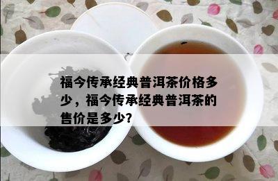 福今传承经典普洱茶价格多少，福今传承经典普洱茶的售价是多少？