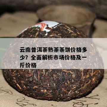 云南普洱茶熟茶茶饼价格多少？全面解析市场价格及一斤价格