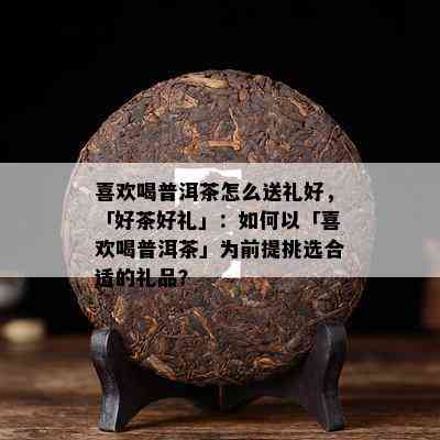 喜欢喝普洱茶怎么送礼好，「好茶好礼」：如何以「喜欢喝普洱茶」为前提挑选合适的礼品？