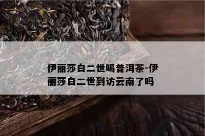 伊丽莎白二世喝普洱茶-伊丽莎白二世到访云南了吗