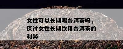 女性可以长期喝普洱茶吗，探讨女性长期饮用普洱茶的利弊