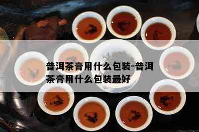 普洱茶膏用什么包装-普洱茶膏用什么包装更好