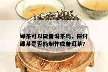 绿茶可以做普洱茶吗，探讨绿茶是否能制作成普洱茶？