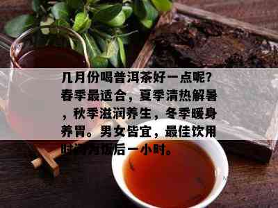 几月份喝普洱茶好一点呢？春季最适合，夏季清热解暑，秋季滋润养生，冬季暖身养胃。男女皆宜，更佳饮用时间为饭后一小时。